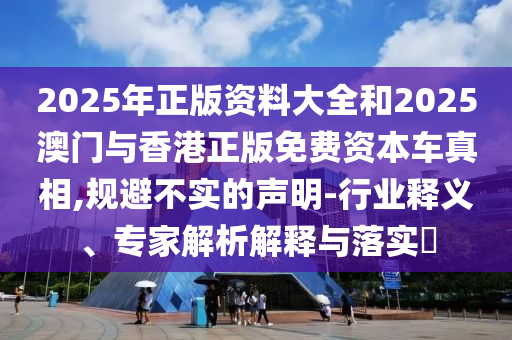 2025年正版資料大全和2025澳門與香港正版免費資本車真相,規避不實的聲明-行業釋義、專家解析解釋與落實?